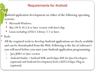  OS
• Android application development on either of the following operating
systems:
 MicrosoftWindows.
 Mac OS X 10.5.8 or later version with Intel chip.
 Linux including GNU C Library 2.7 or later.
 Tools
• All the required tools to developAndroid applications are freely available
and can be downloaded from theWeb. Following is the list of software's
you will need before you start yourAndroid application programming.
1. Java JDK5 or later version
2. Android Studio /Android SDK and Eclipse IDE for Java Developers
(optional) andAndroid DevelopmentTools (ADT) Eclipse Plug-in
(optional)
Requirements for Android
 