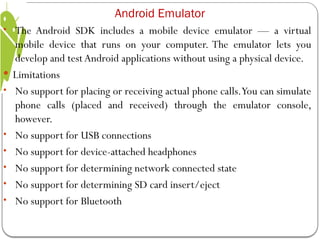 • The Android SDK includes a mobile device emulator — a virtual
mobile device that runs on your computer. The emulator lets you
develop and testAndroid applications without using a physical device.
 Limitations
• No support for placing or receiving actual phone calls.You can simulate
phone calls (placed and received) through the emulator console,
however.
• No support for USB connections
• No support for device-attached headphones
• No support for determining network connected state
• No support for determining SD card insert/eject
• No support for Bluetooth
Android Emulator
 