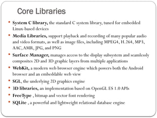 Core Libraries
 System C library, the standard C system library, tuned for embedded
Linux-based devices
 Media Libraries, support playback and recording of many popular audio
and video formats, as well as image files, including MPEG4, H.264, MP3,
AAC,AMR, JPG, and PNG
 Surface Manager, manages access to the display subsystem and seamlessly
composites 2D and 3D graphic layers from multiple applications
 WebKit, a modern web browser engine which powers both the Android
browser and an embeddable web view
 SGL, the underlying 2D graphics engine
 3D libraries, an implementation based on OpenGL ES 1.0 APIs
 FreeType , bitmap and vector font rendering
 SQLite , a powerful and lightweight relational database engine
 