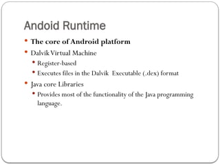 Andoid Runtime
 The core of Android platform
 DalvikVirtual Machine
 Register-based
 Executes files in the Dalvik Executable (.dex) format
 Java core Libraries
 Provides most of the functionality of the Java programming
language.
 