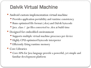 Dalvik Virtual Machine
 Android custom implementation virtual machine
 Provides application portability and runtime consistency
 Runs optimized file format (.dex) and Dalvik bytecode
 Java .class / .jar files converted to .dex at build time
 Designed for embedded environment
 Supports multiple virtual machine processes per device
 Highly CPU-optimized bytecode interpreter
 Efficiently Using runtime memory
 Core Libraries
 Core APIs for Java language provide a powerful, yet simple and
familiar development platform
 
