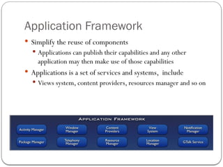 Application Framework
 Simplify the reuse of components
 Applications can publish their capabilities and any other
application may then make use of those capabilities
 Applications is a set of services and systems, include
 Views system, content providers, resources manager and so on
 