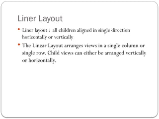 Liner Layout
 Liner layout : all children aligned in single direction
horizontally or vertically
 The Linear Layout arranges views in a single column or
single row. Child views can either be arranged vertically
or horizontally.
 