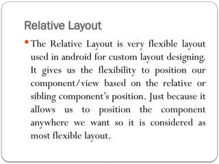 Relative Layout
 The Relative Layout is very flexible layout
used in android for custom layout designing.
It gives us the flexibility to position our
component/view based on the relative or
sibling component’s position. Just because it
allows us to position the component
anywhere we want so it is considered as
most flexible layout.
 