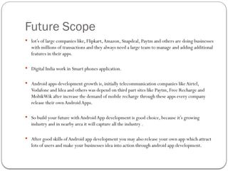 Future Scope
 lot’s of large companies like, Flipkart,Amazon, Snapdeal, Paytm and others are doing businesses
with millions of transactions and they always need a large team to manage and adding additional
features in their apps.
 Digital India work in Smart phones application.
 Android apps development growth is, initially telecommunication companies likeAirtel,
Vodafone and Idea and others was depend on third part sites like Paytm, Free Recharge and
MobikWik after increase the demand of mobile recharge through these apps every company
release their own Android Apps.
 So build your future with Android App development is good choice, because it’s growing
industry and in nearby area it will capture all the industry .
 After good skills of Android app development you may also release your own app which attract
lots of users and make your businesses idea into action through android app development.
 