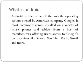What is android
Android is the name of the mobile operating
system owned by American company, Google. It
most commonly comes installed on a variety of
smart phones and tablets from a host of
manufacturers offering users access to Google’s
own services like Search,YouTube, Maps, Gmail
and more.
 
