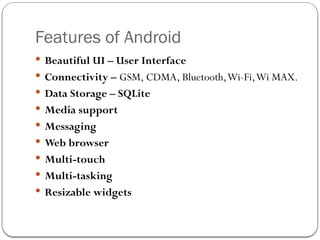 Features of Android
 Beautiful UI – User Interface
 Connectivity – GSM, CDMA, Bluetooth,Wi-Fi,Wi MAX.
 Data Storage – SQLite
 Media support
 Messaging
 Web browser
 Multi-touch
 Multi-tasking
 Resizable widgets
 