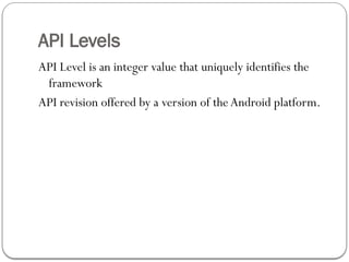 API Levels
API Level is an integer value that uniquely identifies the
framework
API revision offered by a version of the Android platform.
 
