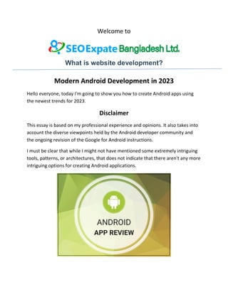 Welcome to
What is website development?
Modern Android Development in 2023
Hello everyone, today I'm going to show you how to create Android apps using
the newest trends for 2023.
Disclaimer
This essay is based on my professional experience and opinions. It also takes into
account the diverse viewpoints held by the Android developer community and
the ongoing revision of the Google for Android instructions.
I must be clear that while I might not have mentioned some extremely intriguing
tools, patterns, or architectures, that does not indicate that there aren't any more
intriguing options for creating Android applications.
 