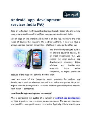 Android app development
services India FAQ
Read on to find out the frequently asked questions by those who are seeking
to develop android apps from offshore companies, particularly India.

Sale of apps on the android app market is on the rise. Thanks to the wide
range of devices that supports the android platform. If you too have a
unique app idea that can help millions of others in some or the other way

                                           and are contemplating to build it
                                           for android powered devices, it’s
                                           of most importance that you
                                           choose the right android app
                                           development company. Often
                                           offshore    app    development,
                                           especially      from      Indian
                                           companies, is highly preferable
because of the huge cost benefits it comes with.

Here are some of the frequently asked questions for android app
development services when outsourced from Indian companies. Hope this
dispels some of the myths that surround android app development services
from Indian IT companies.

How does the app development process go?

After a comparing the quotes of a number of android app development
services providers, you zero down on one company. The app development
process differs marginally across companies. Typically, this is how it goes.
 