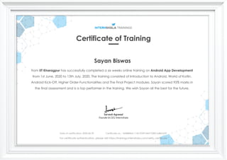 Certificate of Training
Sayan Biswas
from IIT Kharagpur has successfully completed a six weeks online training on Android App Development
from 1st June, 2020 to 13th July, 2020. The training consisted of Introduction to Android, World of Kotlin,
Android Kick-Off, Higher Order Functionalities and The Final Project modules. Sayan scored 95% marks in
the final assessment and is a top performer in the training. We wish Sayan all the best for the future.
Date of certification: 2020-06-29 Certificate no. : 4AB88464-1142-FD09-0447-E383164BAADF
For certificate authentication, please visit https://trainings.internshala.com/verify_certificate
 