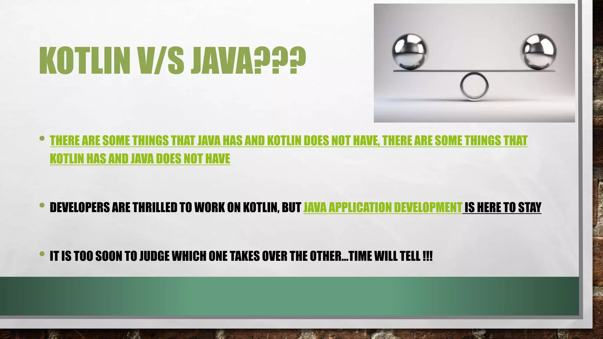 KOTLIN V/S JAVA???
• THERE ARE SOME THINGS THAT JAVA HAS AND KOTLIN DOES NOT HAVE, THERE ARE SOME THINGS THAT
KOTLIN HAS AND JAVA DOES NOT HAVE
• DEVELOPERS ARE THRILLED TO WORK ON KOTLIN, BUT JAVA APPLICATION DEVELOPMENT IS HERE TO STAY
• IT IS TOO SOON TO JUDGE WHICH ONE TAKES OVER THE OTHER…TIME WILL TELL !!!
 