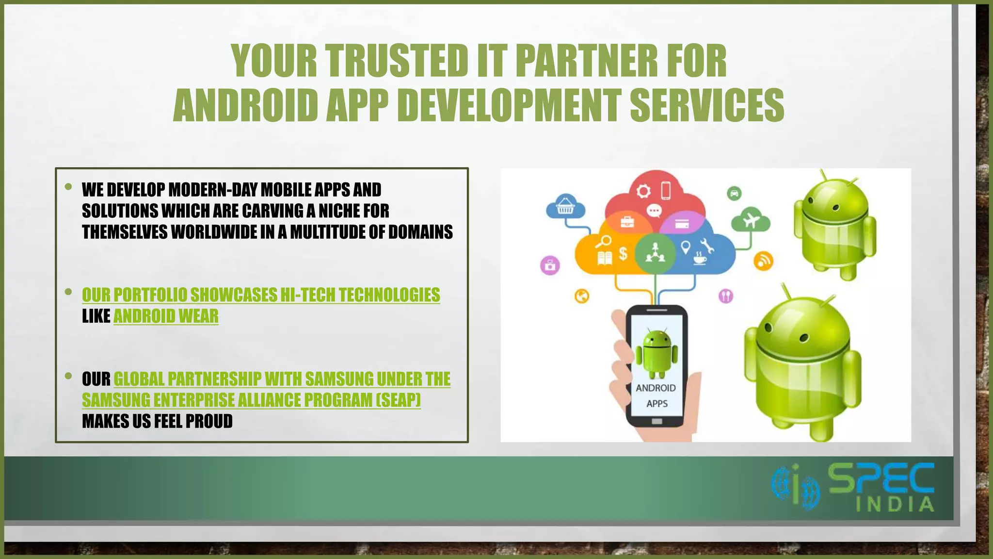 YOUR TRUSTED IT PARTNER FOR
ANDROID APP DEVELOPMENT SERVICES
• WE DEVELOP MODERN-DAY MOBILE APPS AND
SOLUTIONS WHICH ARE CARVING A NICHE FOR
THEMSELVES WORLDWIDE IN A MULTITUDE OF DOMAINS
• OUR PORTFOLIO SHOWCASES HI-TECH TECHNOLOGIES
LIKE ANDROID WEAR
• OUR GLOBAL PARTNERSHIP WITH SAMSUNG UNDER THE
SAMSUNG ENTERPRISE ALLIANCE PROGRAM (SEAP)
MAKES US FEEL PROUD
 