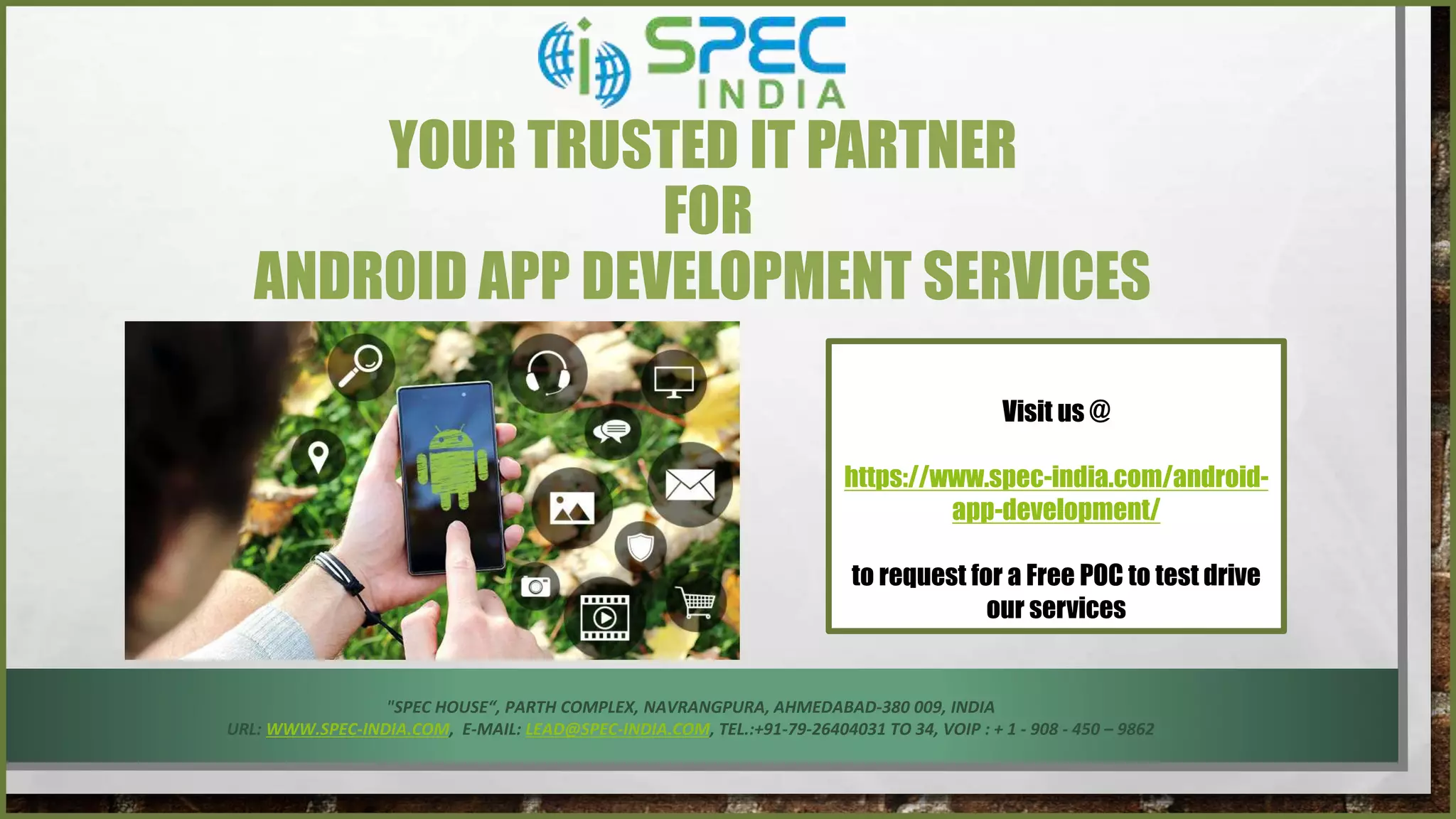 Visit us @
https://www.spec-india.com/android-
app-development/
to request for a Free POC to test drive
our services
YOUR TRUSTED IT PARTNER
FOR
ANDROID APP DEVELOPMENT SERVICES
"SPEC HOUSE“, PARTH COMPLEX, NAVRANGPURA, AHMEDABAD-380 009, INDIA
URL: WWW.SPEC-INDIA.COM, E-MAIL: LEAD@SPEC-INDIA.COM, TEL.:+91-79-26404031 TO 34, VOIP : + 1 - 908 - 450 – 9862
 