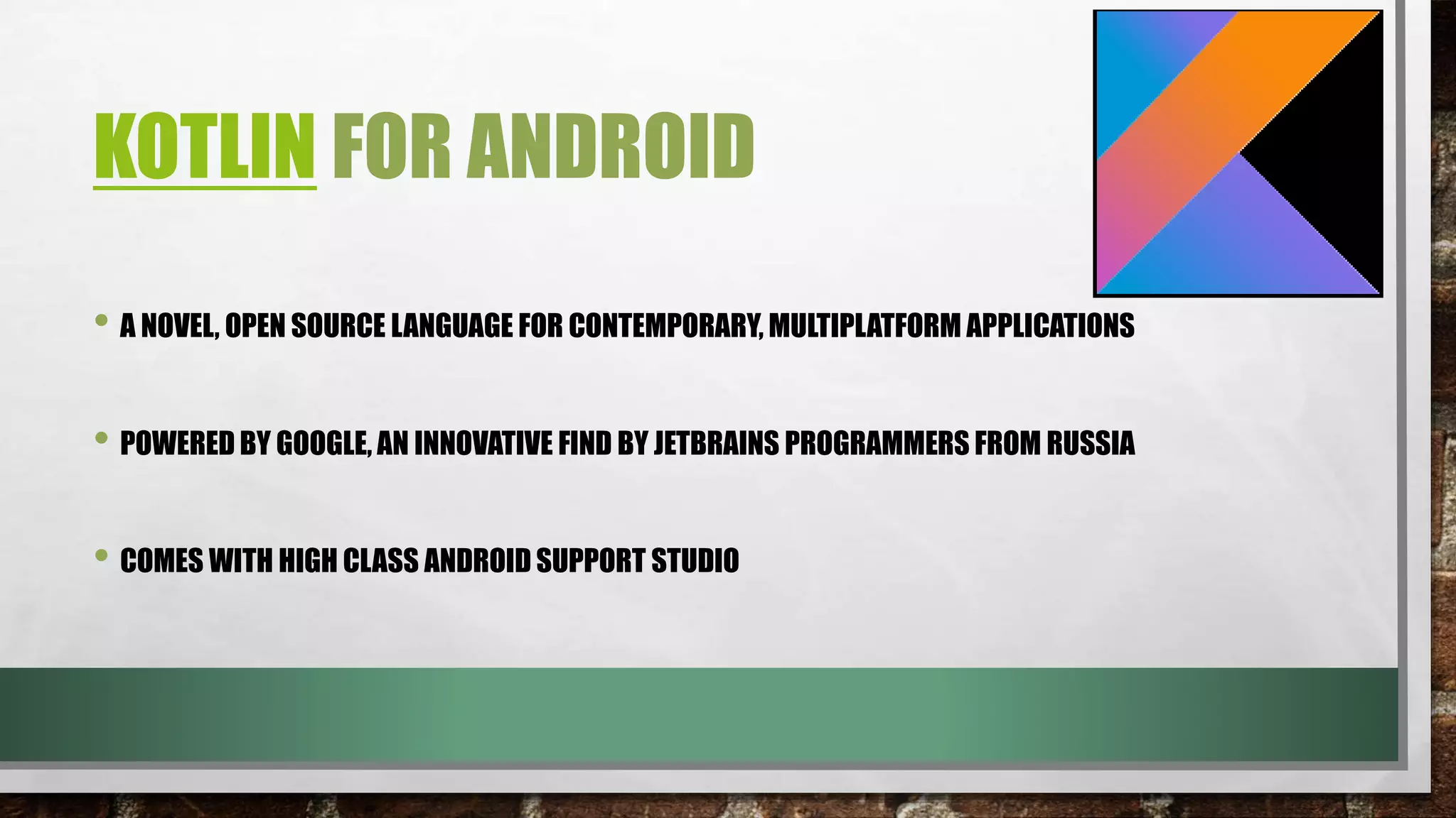 KOTLIN FOR ANDROID
• A NOVEL, OPEN SOURCE LANGUAGE FOR CONTEMPORARY, MULTIPLATFORM APPLICATIONS
• POWERED BY GOOGLE, AN INNOVATIVE FIND BY JETBRAINS PROGRAMMERS FROM RUSSIA
• COMES WITH HIGH CLASS ANDROID SUPPORT STUDIO
 