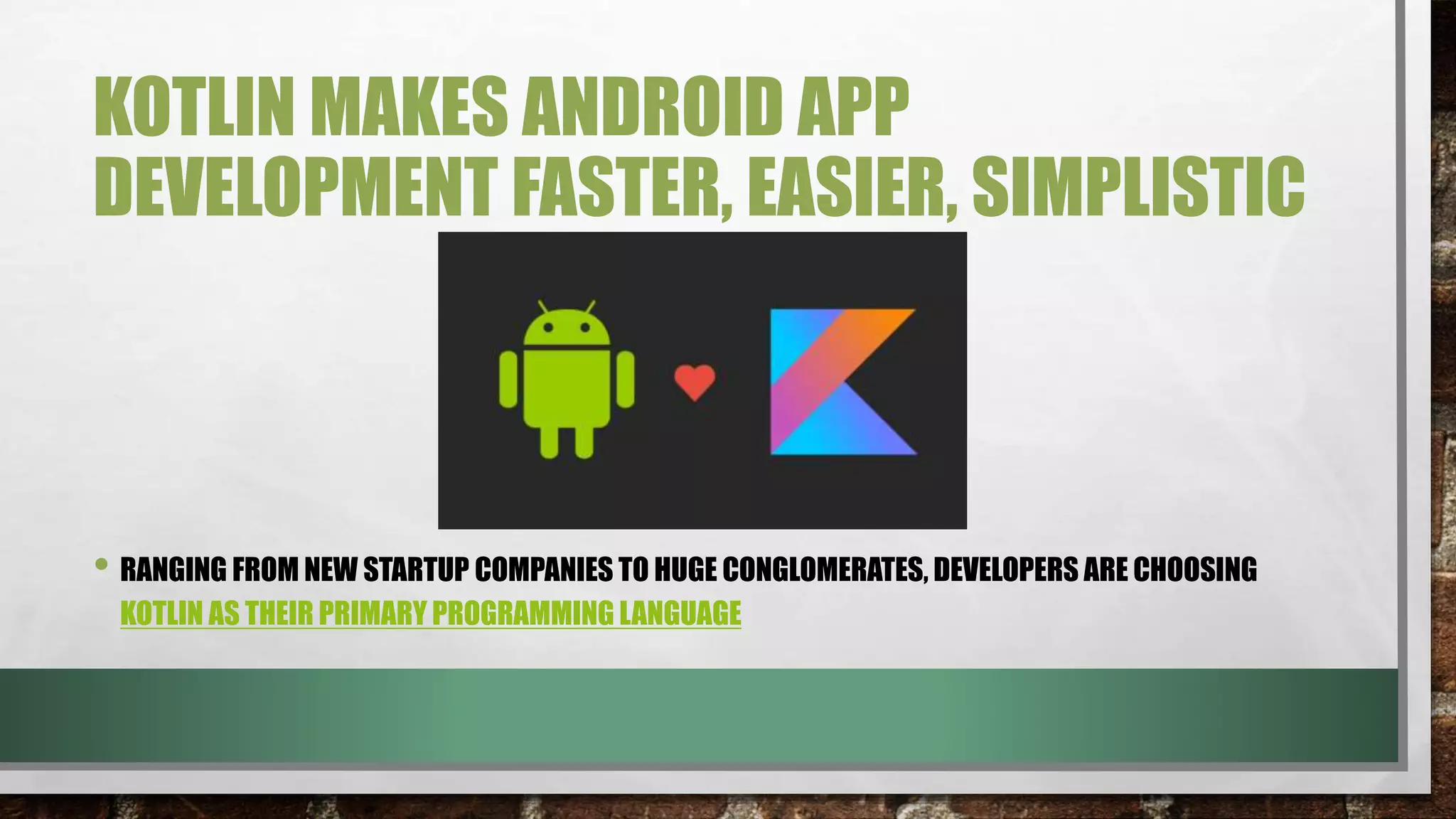 KOTLIN MAKES ANDROID APP
DEVELOPMENT FASTER, EASIER, SIMPLISTIC
• RANGING FROM NEW STARTUP COMPANIES TO HUGE CONGLOMERATES, DEVELOPERS ARE CHOOSING
KOTLIN AS THEIR PRIMARY PROGRAMMING LANGUAGE
 