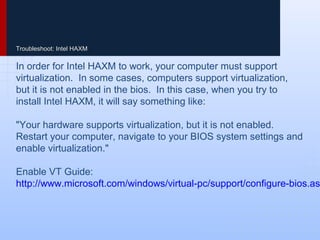 Troubleshoot: Intel HAXM
In order for Intel HAXM to work, your computer must support
virtualization. In some cases, computers support virtualization,
but it is not enabled in the bios. In this case, when you try to
install Intel HAXM, it will say something like:
"Your hardware supports virtualization, but it is not enabled.
Restart your computer, navigate to your BIOS system settings and
enable virtualization."
Enable VT Guide:
http://www.microsoft.com/windows/virtual-pc/support/configure-bios.as
 