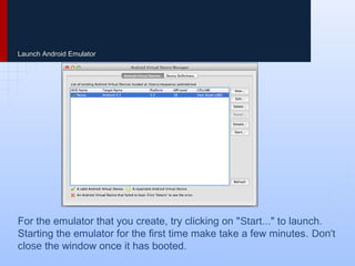 Launch Android Emulator
For the emulator that you create, try clicking on "Start..." to launch.
Starting the emulator for the first time make take a few minutes. Don't
close the window once it has booted.
 