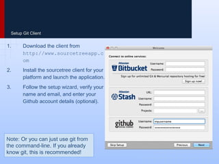 Setup Git Client
1. Download the client from
http://www.sourcetreeapp.co
m
2. Install the sourcetree client for your
platform and launch the application.
3. Follow the setup wizard, verify your
name and email, and enter your
Github account details (optional).
Note: Or you can just use git from
the command-line. If you already
know git, this is recommended!
 