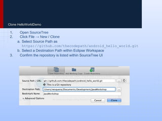 Clone HelloWorldDemo
1. Open SourceTree
2. Click File → New / Clone
a. Select Source Path as
https://github.com/thecodepath/android_hello_world.git
b. Select a Destination Path within Eclipse Workspace
3. Confirm the repository is listed within SourceTree UI
 