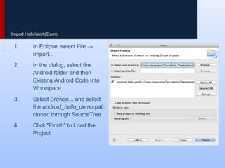 Import HelloWorldDemo
1. In Eclipse, select File →
Import...
2. In the dialog, select the Android
folder and then Existing Android
Code Into Workspace
3. Select Browse... and select the
android_hello_demo path cloned
through SourceTree
4. Click "Finish" to Load the Project
 