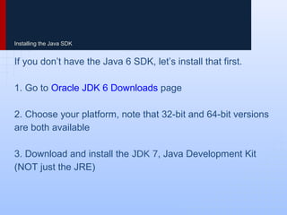 Installing the Java SDK
If you don’t have the Java 6 SDK, let’s install that first.
1. Go to Oracle JDK 6 Downloads page
2. Choose your platform, note that 32-bit and 64-bit versions
are both available
3. Download and install the JDK 6, Java Development Kit
(NOT just the JRE)
 