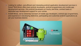  Looking for skilled, cost-efficient and interesting android application development services in
Dubai? Brill Mindz offers best android developers, android programmers and mobile app
development services. Hire android developers on hourly, part-time, contract basis or
dedicated app development support for your comes.
 At Brill Mindz, we've extremely hot team of mobile app developers, android app programmers,
and experience in developing distinctive, participating and customise android applications as
per your business desires
 