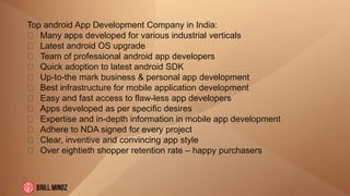 Top android App Development Company in India:
Many apps developed for various industrial verticals
Latest android OS upgrade
Team of professional android app developers
Quick adoption to latest android SDK
Up-to-the mark business & personal app development
Best infrastructure for mobile application development
Easy and fast access to flaw-less app developers
Apps developed as per specific desires
Expertise and in-depth information in mobile app development
Adhere to NDA signed for every project
Clear, inventive and convincing app style
Over eightieth shopper retention rate – happy purchasers
 