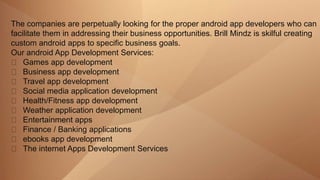 The companies are perpetually looking for the proper android app developers who can
facilitate them in addressing their business opportunities. Brill Mindz is skilful creating
custom android apps to specific business goals.
Our android App Development Services:
Games app development
Business app development
Travel app development
Social media application development
Health/Fitness app development
Weather application development
Entertainment apps
Finance / Banking applications
ebooks app development
The internet Apps Development Services
 