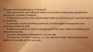 Why are android Applications in Demand?
The corporations want effective further as innovative android app development
services for a spread of reasons.
It helps them promote their merchandise further as services to an oversized section
of customers.
It promotes a swish business growth and provides higher management over
customers further as staff.
It helps corporations to induce management of the sales further as statistics and
alternative records.
The task completion is finished at a quicker rate.
The business transition happens in a very abundant faster manner because the
platform is versatile all told accounts.
 