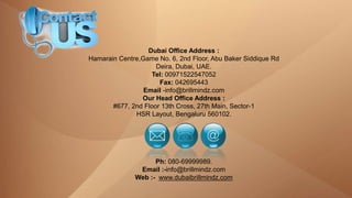 Dubai Office Address :
Hamarain Centre,Game No. 6, 2nd Floor, Abu Baker Siddique Rd
Deira, Dubai, UAE.
Tel: 00971522547052
Fax: 042695443
Email -info@brillmindz.com
Our Head Office Address :
#677, 2nd Floor 13th Cross, 27th Main, Sector-1
HSR Layout, Bengaluru 560102.
Ph: 080-69999989.
Email :-info@brillmindz.com
Web :- www.dubaibrillmindz.com
 