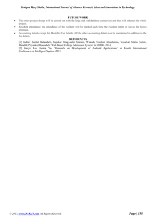 Benigna Mary Shalin, International Journal of Advance Research, Ideas and Innovations in Technology.
© 2017, www.IJARIIT.com All Rights Reserved Page | 158
FUTURE WORK
 The entire project design will be carried out with the large and real database connection and thus will enhance the whole
project.
 Resident attendance: the attendance of the resident will be marked each time the resident enters or leaves the hostel
premises.
 Accounting details except for Hosteller Fee details: All the other accounting details can be maintained in addition to the
fee details.
REFERENCES
[1] Jadhav Snehal Balasaheb, Supekar Bhagyashri Sitaram, Wakode Vrushali Khushalrao, Vasaikar Nikita Ashok,
Mandlik Priyanka Bhausaheb ‘Web Based College Admission System’ in IJEDR -2014
[2] Jianye Liu, Jianka Yu, ‘Research on Development of Android Applications’ in Fourth International
Conference on Intelligent System -2011
 