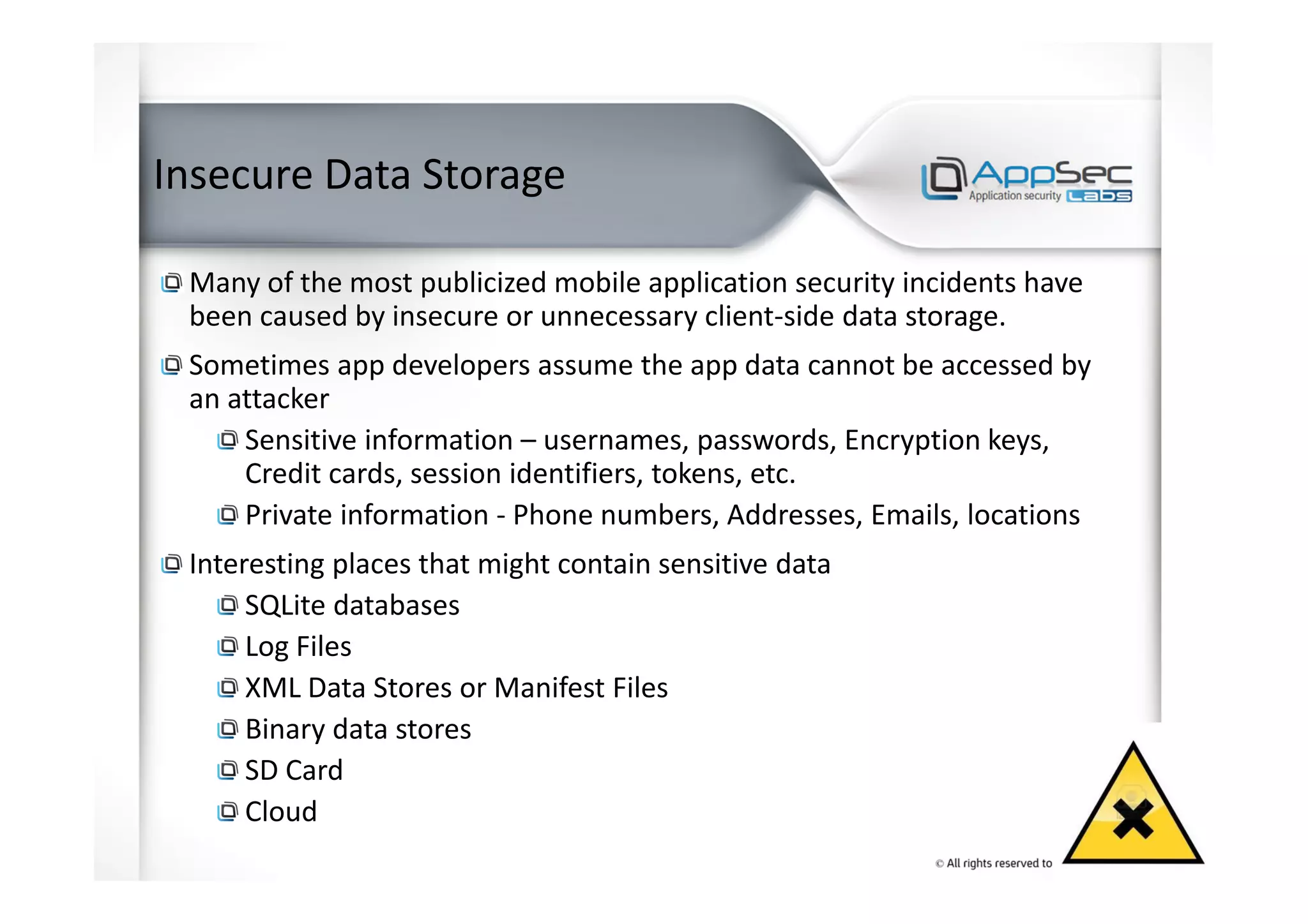 Insecure Data Storage
Many of the most publicized mobile application security incidents have
been caused by insecure or unnecessary client-side data storage.
Sometimes app developers assume the app data cannot be accessed by
an attacker
Sensitive information – usernames, passwords, Encryption keys,
Credit cards, session identifiers, tokens, etc.
Private information - Phone numbers, Addresses, Emails, locations
Interesting places that might contain sensitive data
SQLite databases
Log Files
XML Data Stores or Manifest Files
Binary data stores
SD Card
Cloud
 