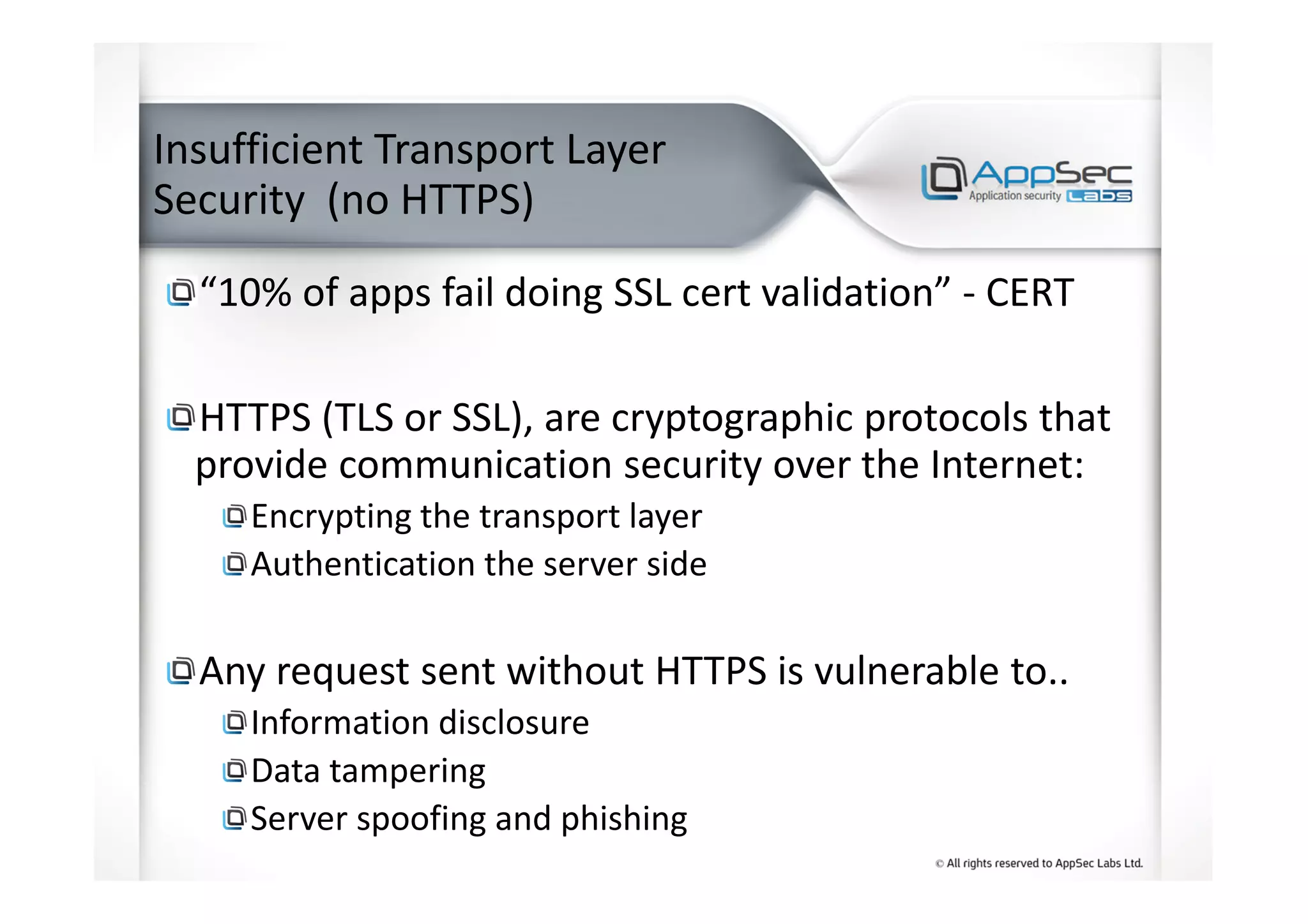 Insufficient Transport Layer
Security (no HTTPS)
“10% of apps fail doing SSL cert validation” - CERT
HTTPS (TLS or SSL), are cryptographic protocols that
provide communication security over the Internet:
Encrypting the transport layer
Authentication the server side
Any request sent without HTTPS is vulnerable to..
Information disclosure
Data tampering
Server spoofing and phishing
 