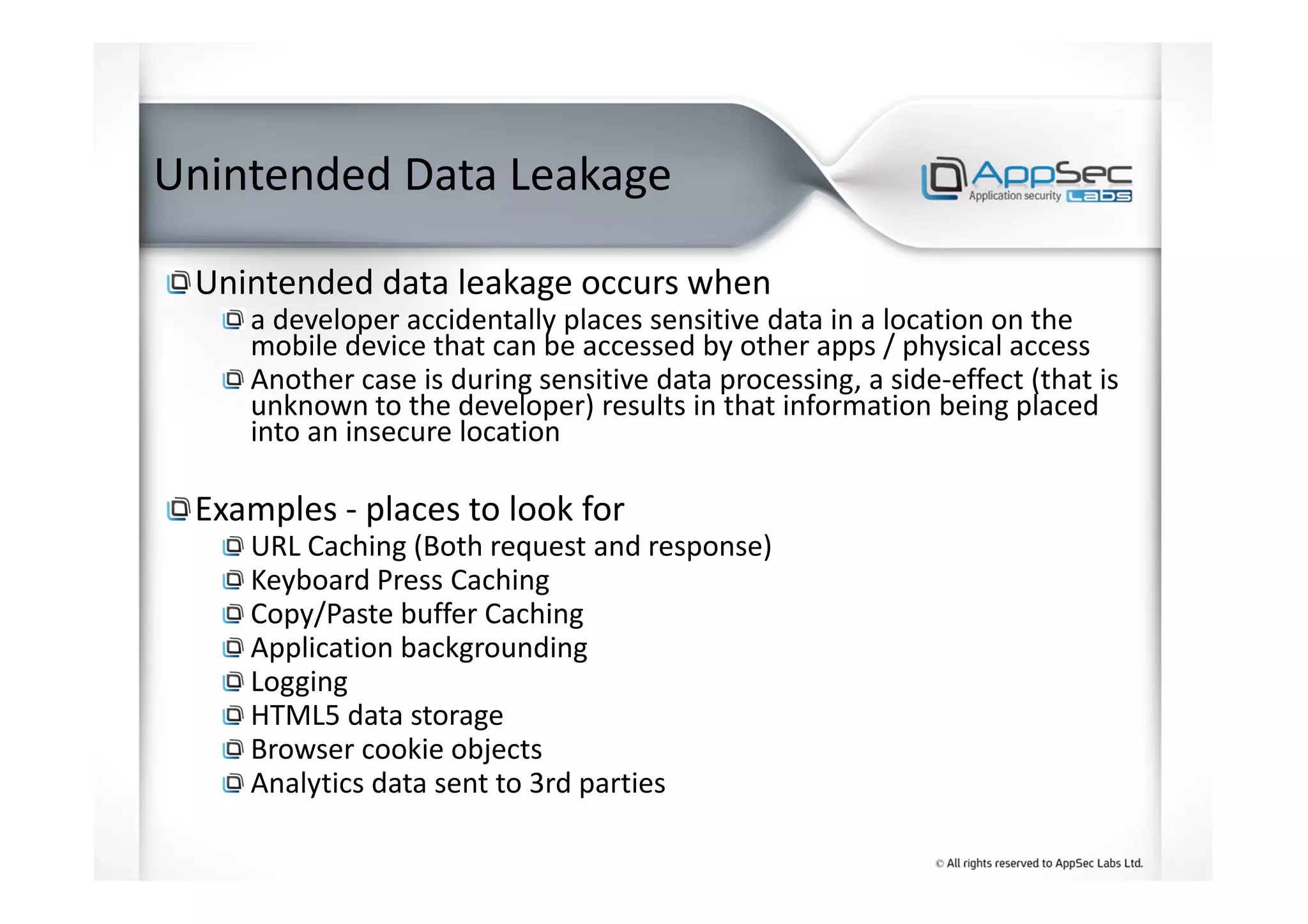 Unintended Data Leakage
Unintended data leakage occurs when
a developer accidentally places sensitive data in a location on the
mobile device that can be accessed by other apps / physical access
Another case is during sensitive data processing, a side-effect (that is
unknown to the developer) results in that information being placed
into an insecure location
Examples - places to look for
URL Caching (Both request and response)
Keyboard Press Caching
Copy/Paste buffer Caching
Application backgrounding
Logging
HTML5 data storage
Browser cookie objects
Analytics data sent to 3rd parties
 