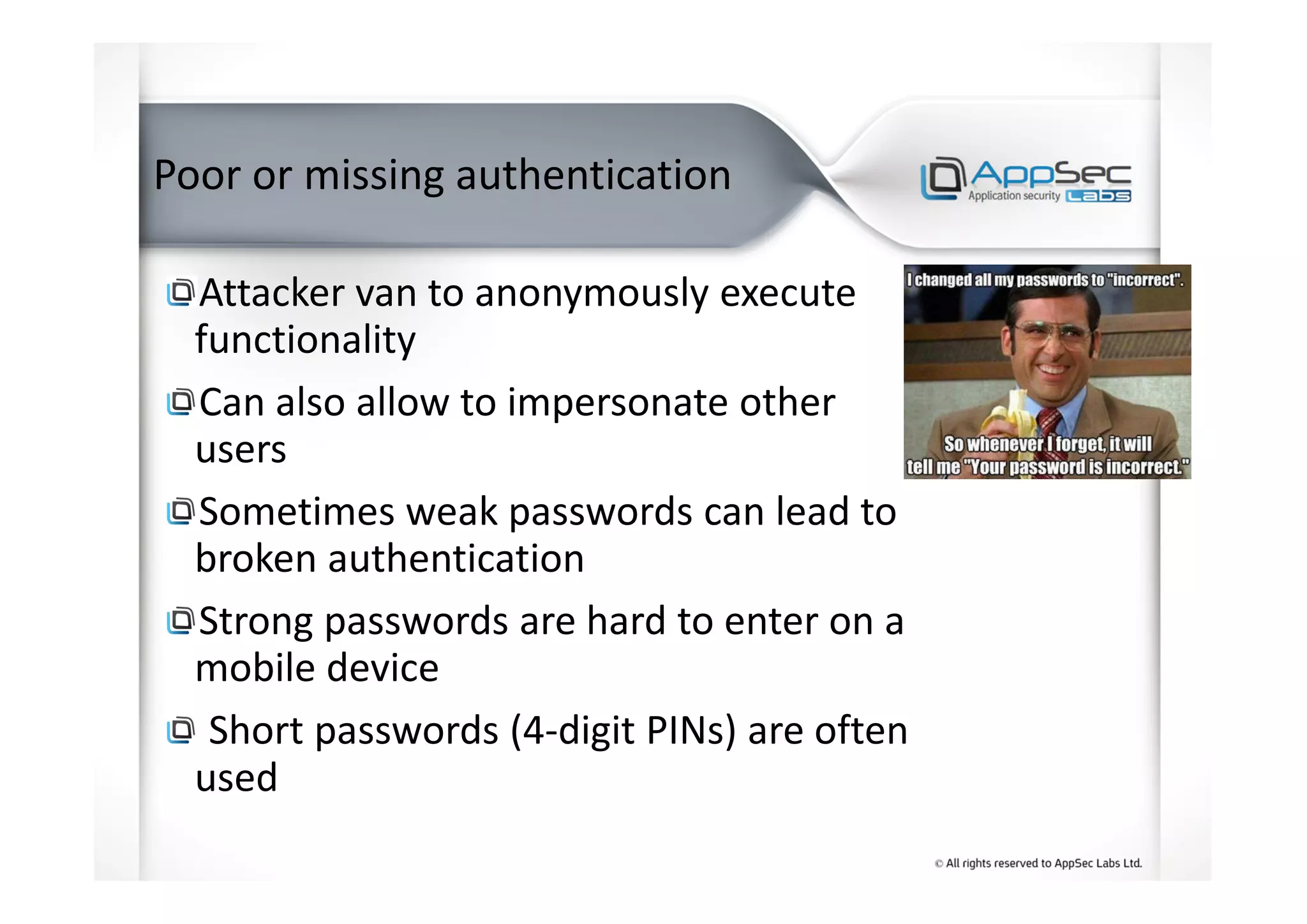 Poor or missing authentication
Attacker van to anonymously execute
functionality
Can also allow to impersonate other
users
Sometimes weak passwords can lead to
broken authentication
Strong passwords are hard to enter on a
mobile device
Short passwords (4-digit PINs) are often
used
 