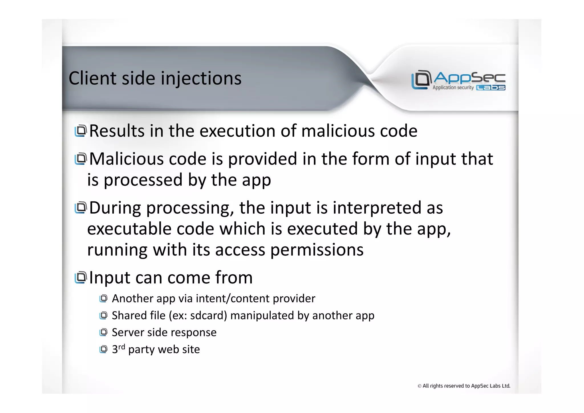 Client side injections
Results in the execution of malicious code
Malicious code is provided in the form of input that
is processed by the app
During processing, the input is interpreted as
executable code which is executed by the app,
running with its access permissions
Input can come from
Another app via intent/content provider
Shared file (ex: sdcard) manipulated by another app
Server side response
3rd party web site
 