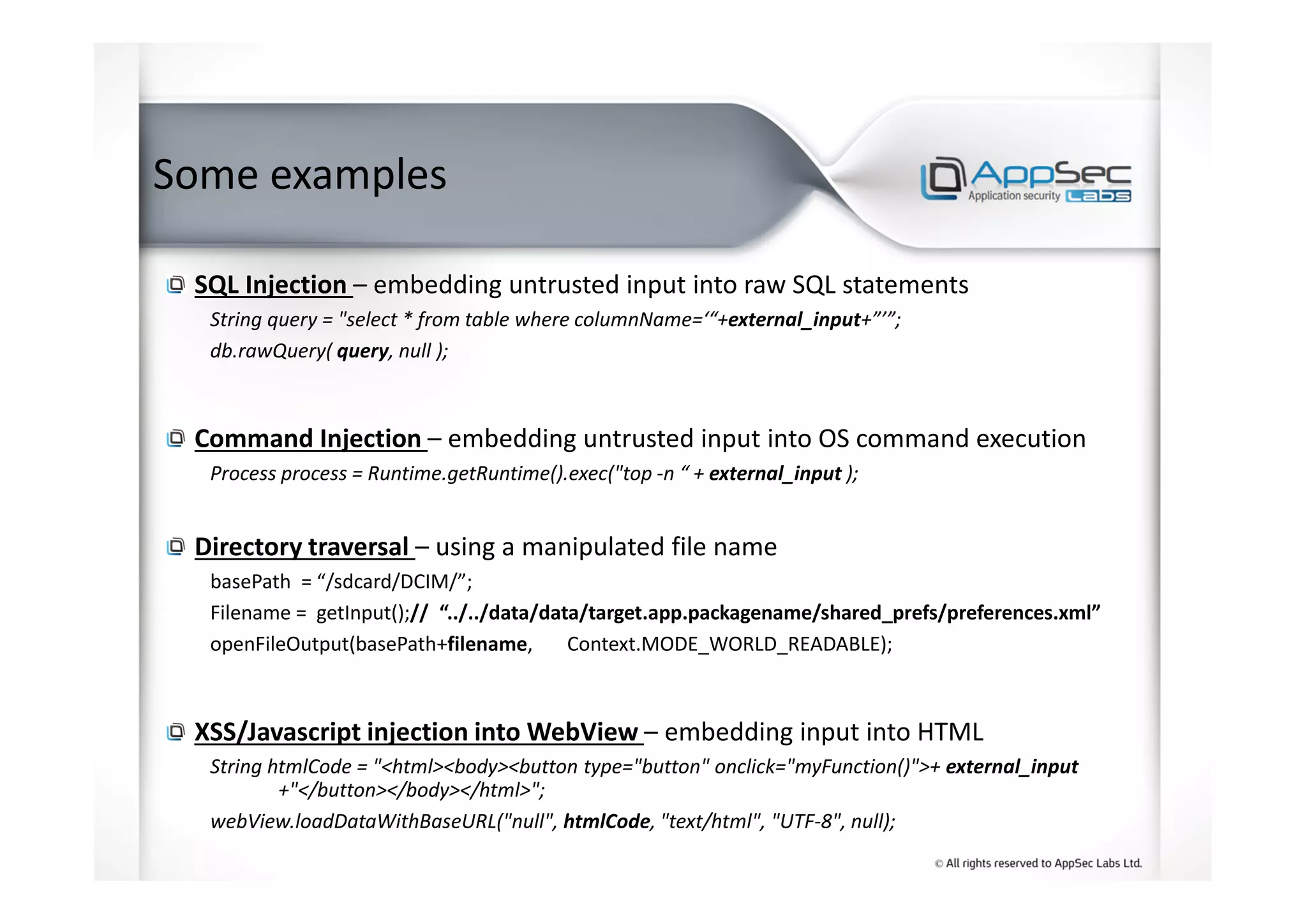 Some examples
SQL Injection – embedding untrusted input into raw SQL statements
String query = "select * from table where columnName=‘“+external_input+”’”;
db.rawQuery( query, null );
Command Injection – embedding untrusted input into OS command execution
Process process = Runtime.getRuntime().exec("top -n “ + external_input );
Directory traversal – using a manipulated file name
basePath = “/sdcard/DCIM/”;
Filename = getInput();// “../../data/data/target.app.packagename/shared_prefs/preferences.xml”
openFileOutput(basePath+filename, Context.MODE_WORLD_READABLE);
XSS/Javascript injection into WebView – embedding input into HTML
String htmlCode = "<html><body><button type="button" onclick="myFunction()">+ external_input
+"</button></body></html>";
webView.loadDataWithBaseURL("null", htmlCode, "text/html", "UTF-8", null);
 