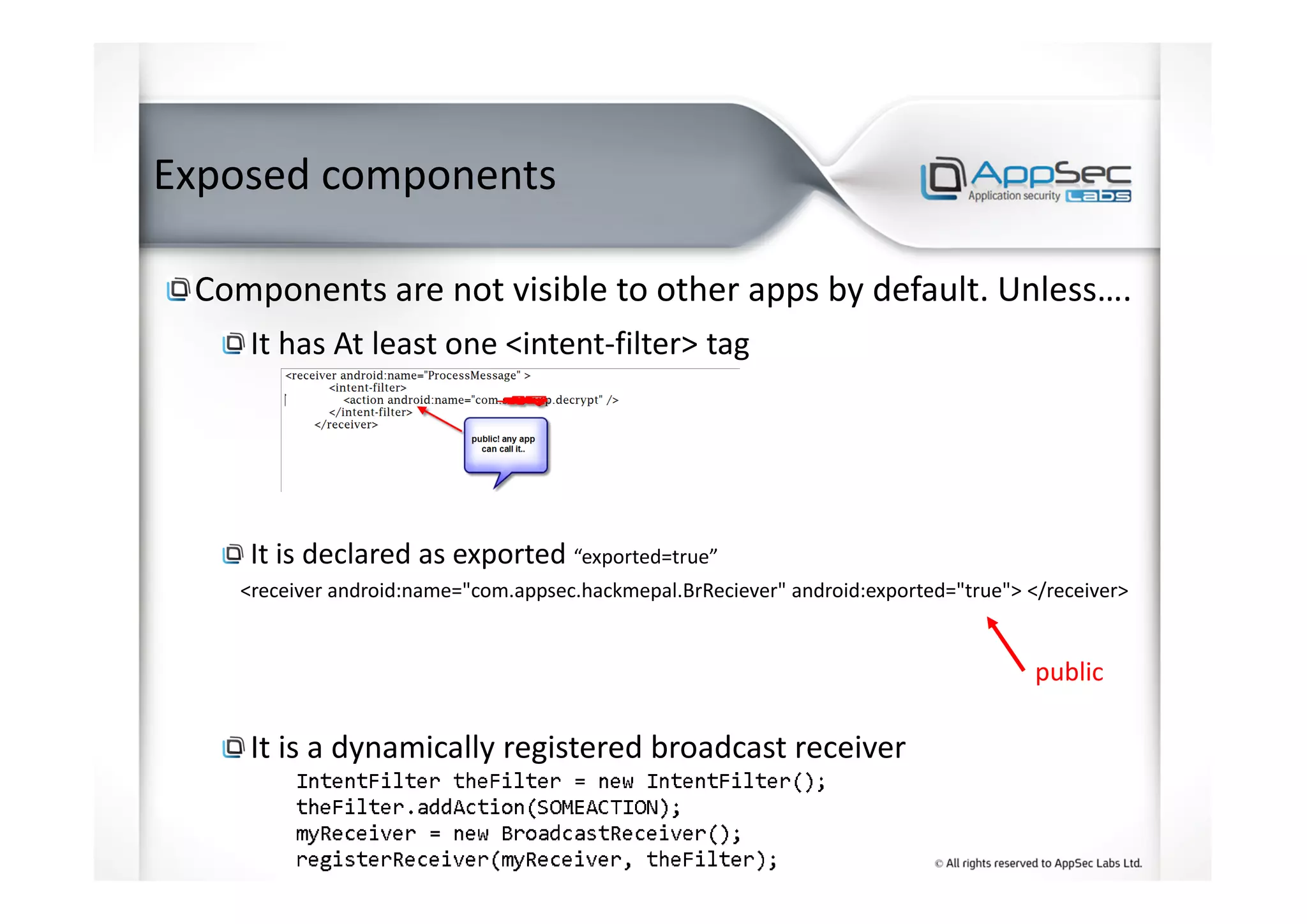 Exposed components
Components are not visible to other apps by default. Unless….
It has At least one <intent-filter> tag
It is declared as exported “exported=true”
<receiver android:name="com.appsec.hackmepal.BrReciever" android:exported="true"> </receiver>
It is a dynamically registered broadcast receiver
public
 