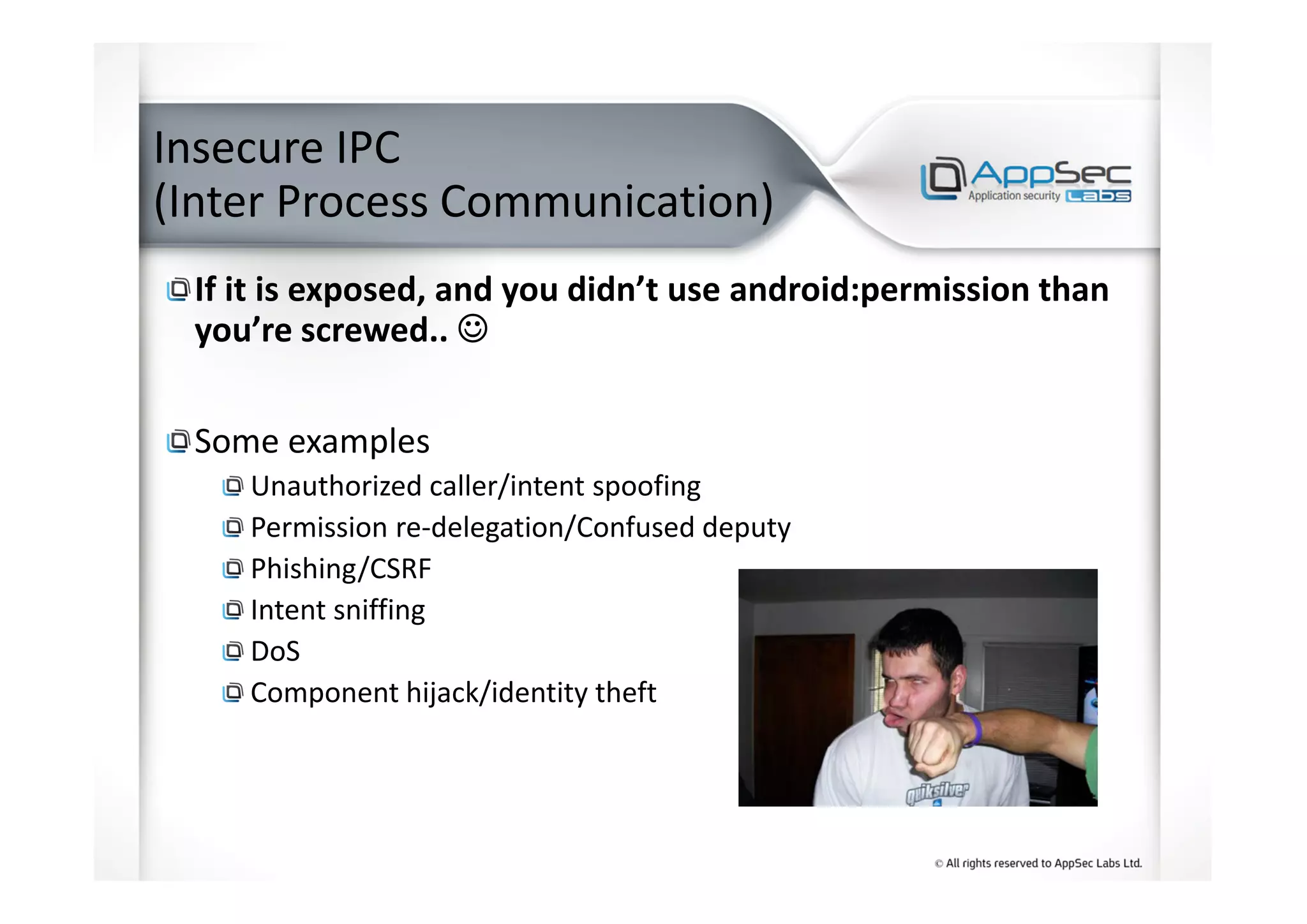 Insecure IPC
(Inter Process Communication)
If it is exposed, and you didn’t use android:permission than
you’re screwed.. ☺☺☺☺
Some examples
Unauthorized caller/intent spoofing
Permission re-delegation/Confused deputy
Phishing/CSRF
Intent sniffing
DoS
Component hijack/identity theft
 