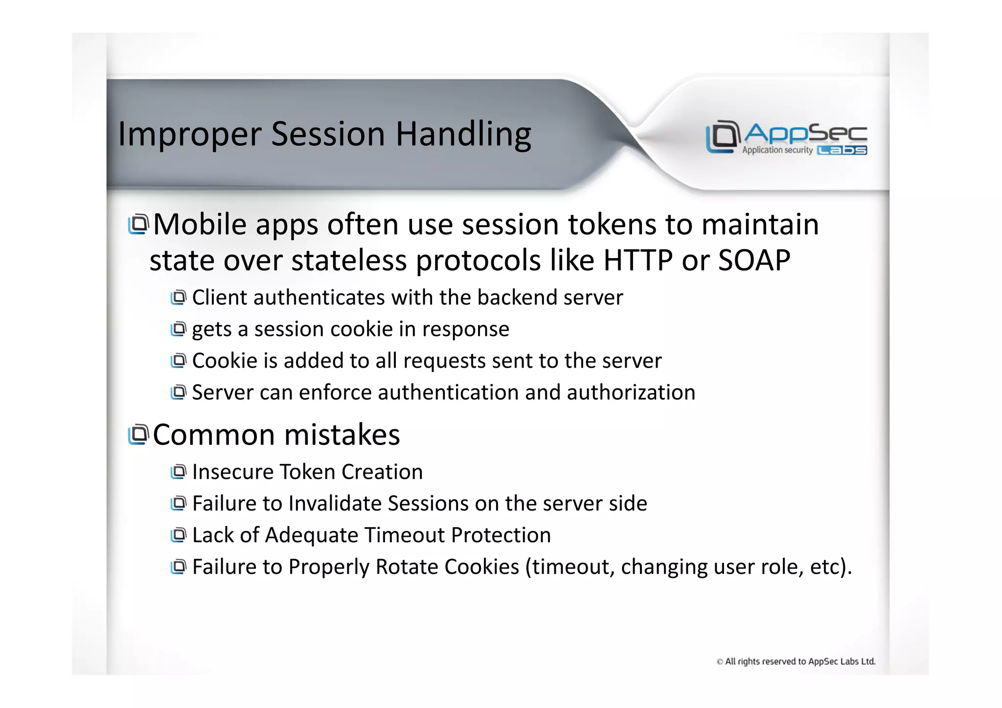 Improper Session Handling
Mobile apps often use session tokens to maintain
state over stateless protocols like HTTP or SOAP
Client authenticates with the backend server
gets a session cookie in response
Cookie is added to all requests sent to the server
Server can enforce authentication and authorization
Common mistakes
Insecure Token Creation
Failure to Invalidate Sessions on the server side
Lack of Adequate Timeout Protection
Failure to Properly Rotate Cookies (timeout, changing user role, etc).
 