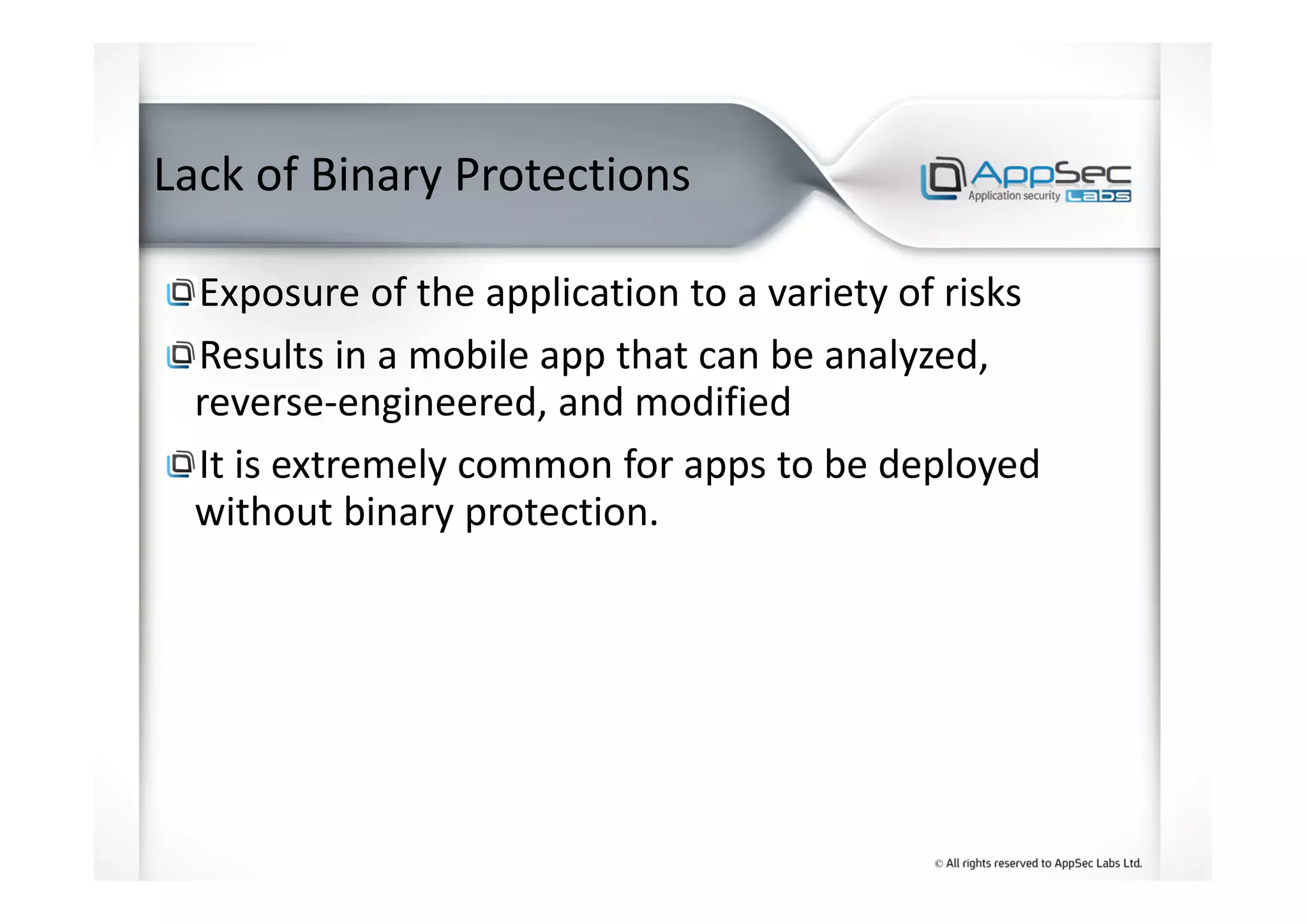 Lack of Binary Protections
Exposure of the application to a variety of risks
Results in a mobile app that can be analyzed,
reverse-engineered, and modified
It is extremely common for apps to be deployed
without binary protection.
 