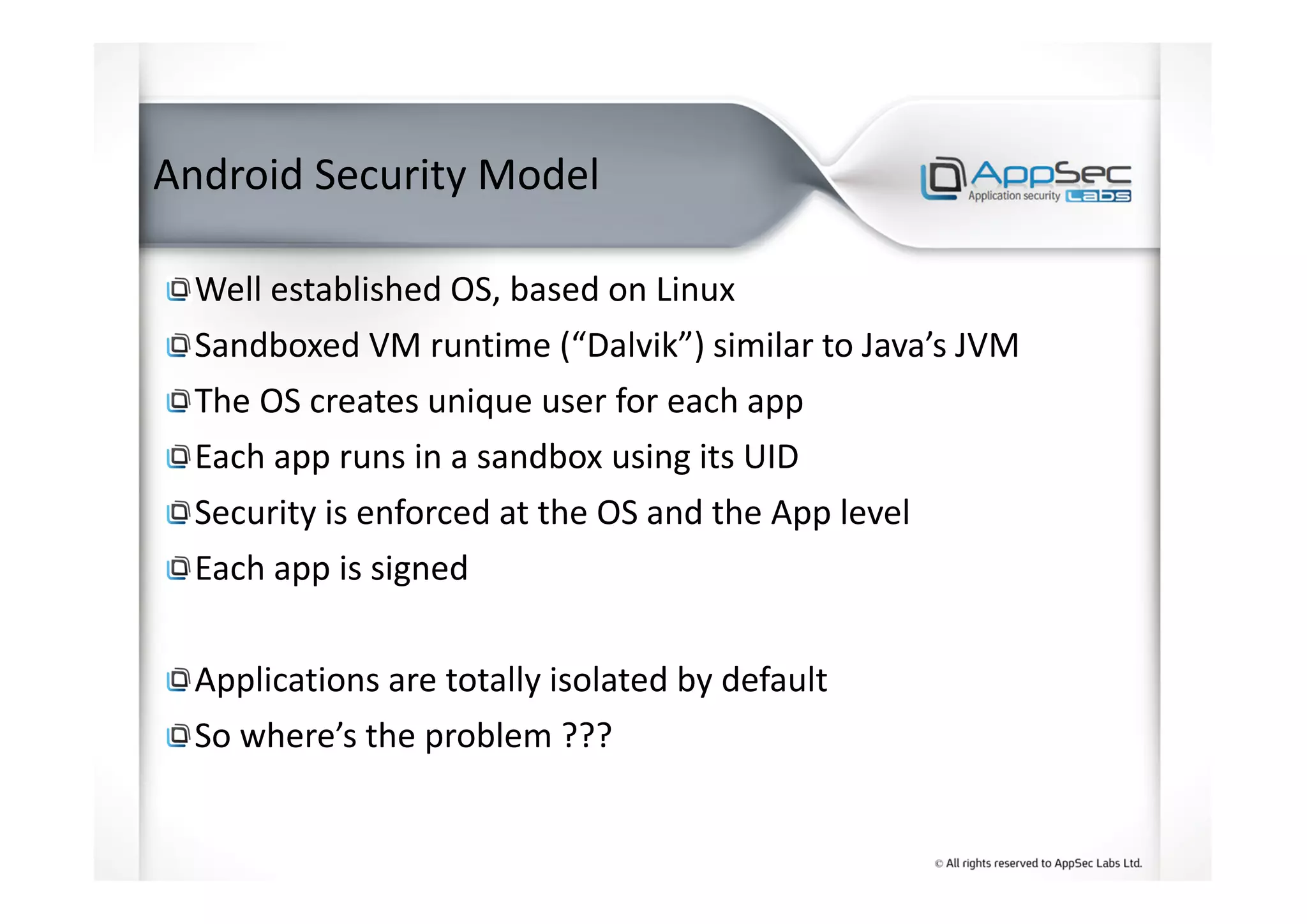 Android Security Model
Well established OS, based on Linux
Sandboxed VM runtime (“Dalvik”) similar to Java’s JVM
The OS creates unique user for each app
Each app runs in a sandbox using its UID
Security is enforced at the OS and the App level
Each app is signed
Applications are totally isolated by default
So where’s the problem ???
 