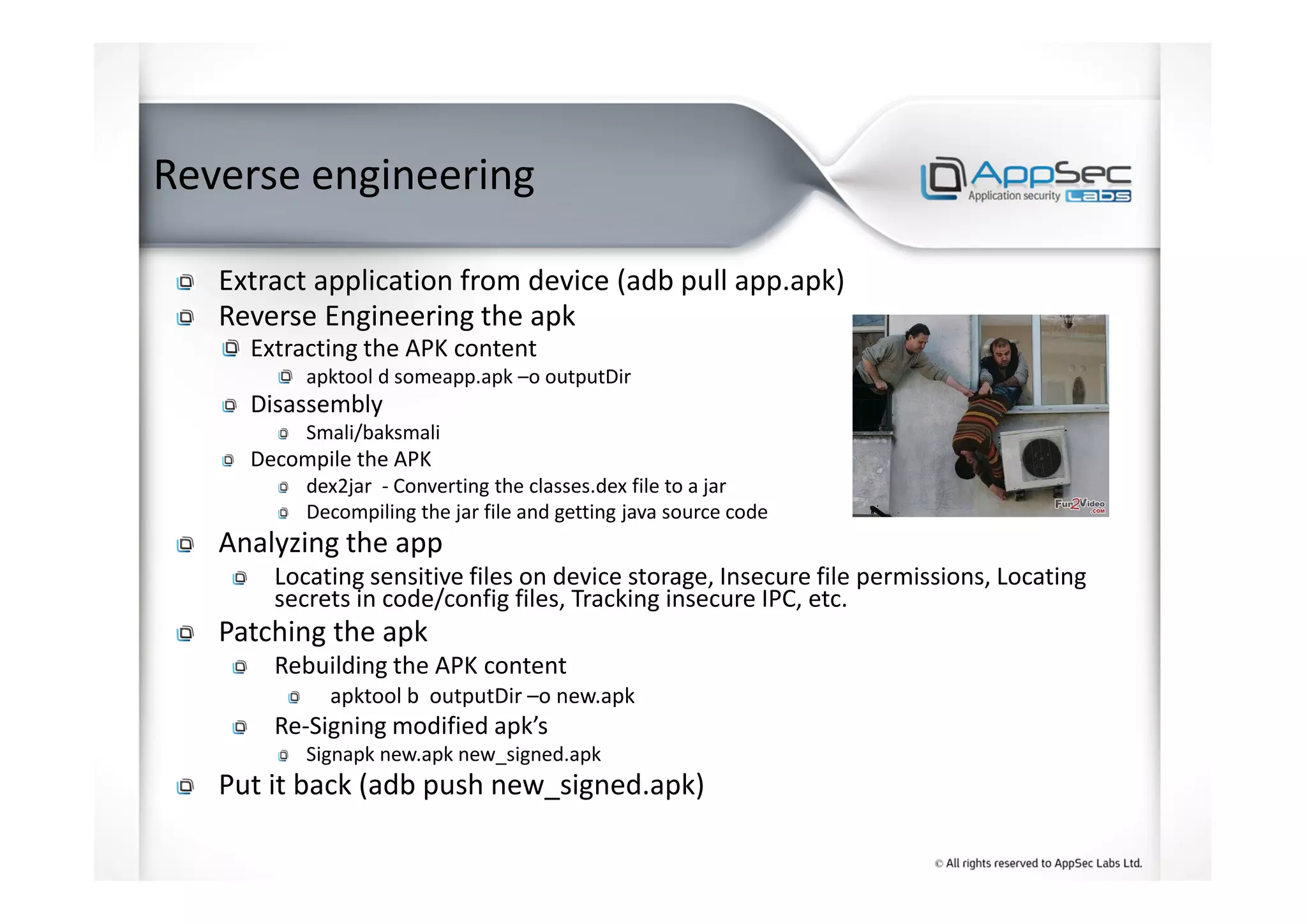 Reverse engineering
Extract application from device (adb pull app.apk)
Reverse Engineering the apk
Extracting the APK content
apktool d someapp.apk –o outputDir
Disassembly
Smali/baksmali
Decompile the APK
dex2jar - Converting the classes.dex file to a jar
Decompiling the jar file and getting java source code
Analyzing the app
Locating sensitive files on device storage, Insecure file permissions, Locating
secrets in code/config files, Tracking insecure IPC, etc.
Patching the apk
Rebuilding the APK content
apktool b outputDir –o new.apk
Re-Signing modified apk’s
Signapk new.apk new_signed.apk
Put it back (adb push new_signed.apk)
 