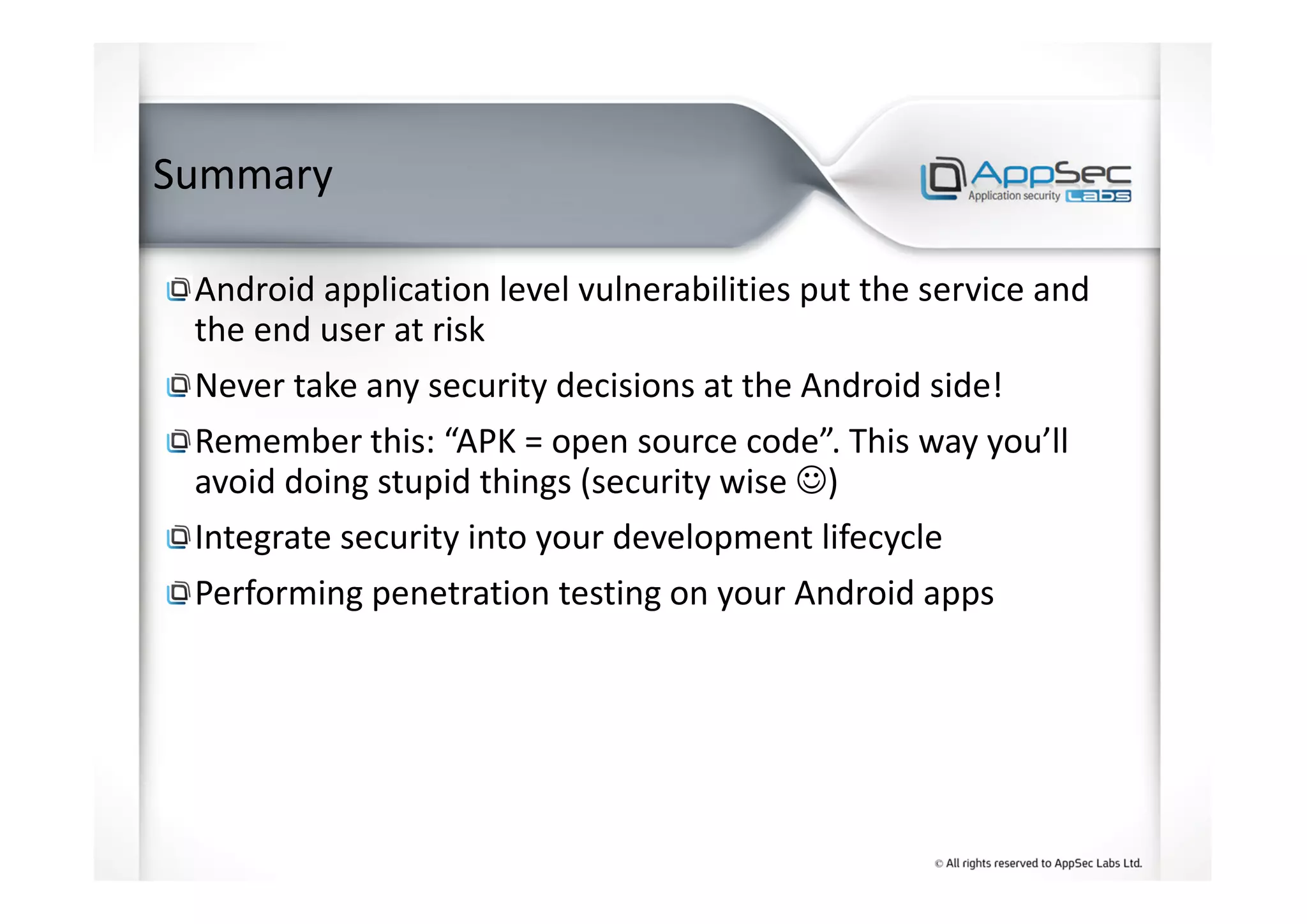 Summary
Android application level vulnerabilities put the service and
the end user at risk
Never take any security decisions at the Android side!
Remember this: “APK = open source code”. This way you’ll
avoid doing stupid things (security wise ☺)
Integrate security into your development lifecycle
Performing penetration testing on your Android apps
 