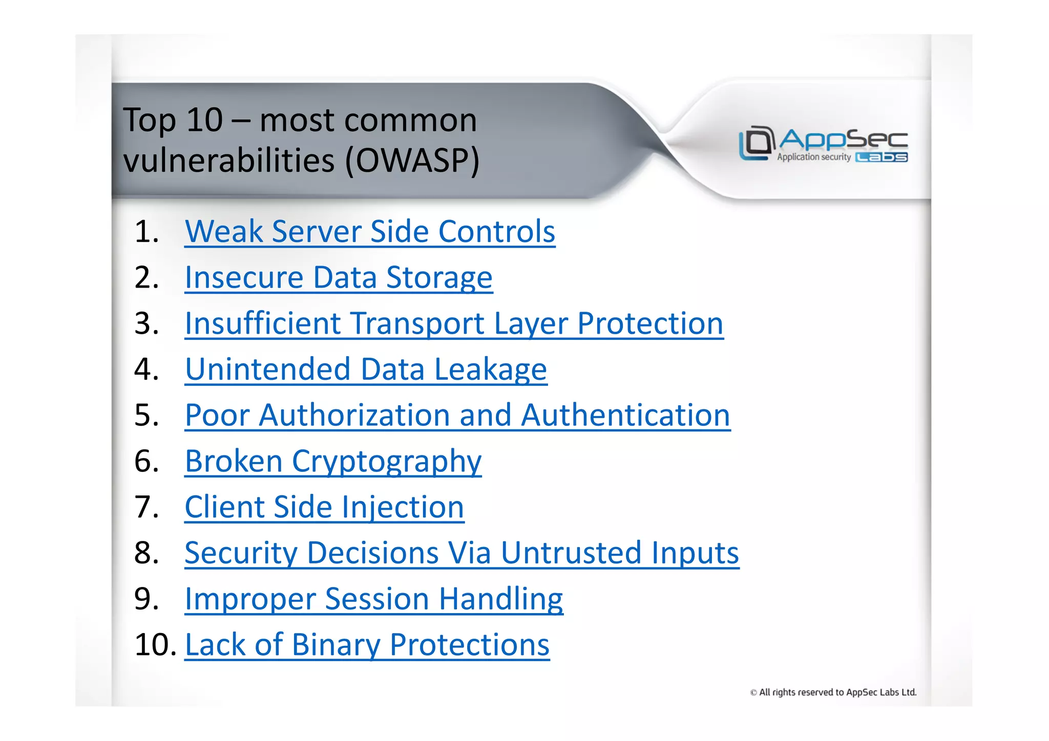 Top 10 – most common
vulnerabilities (OWASP)
1. Weak Server Side Controls
2. Insecure Data Storage
3. Insufficient Transport Layer Protection
4. Unintended Data Leakage
5. Poor Authorization and Authentication
6. Broken Cryptography
7. Client Side Injection
8. Security Decisions Via Untrusted Inputs
9. Improper Session Handling
10. Lack of Binary Protections
 