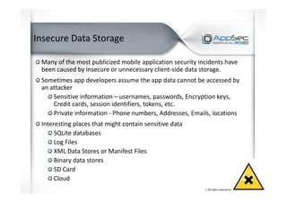 Insecure Data Storage
Many of the most publicized mobile application security incidents have
been caused by insecure or unnecessary client-side data storage.
Sometimes app developers assume the app data cannot be accessed by
an attacker
Sensitive information – usernames, passwords, Encryption keys,
Credit cards, session identifiers, tokens, etc.
Private information - Phone numbers, Addresses, Emails, locations
Interesting places that might contain sensitive data
SQLite databases
Log Files
XML Data Stores or Manifest Files
Binary data stores
SD Card
Cloud
 