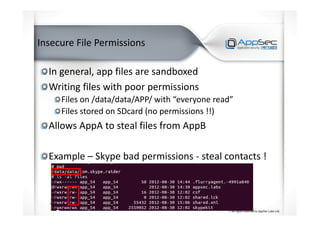 Insecure File Permissions
In general, app files are sandboxed
Writing files with poor permissions
Files on /data/data/APP/ with “everyone read”
Files stored on SDcard (no permissions !!)
Allows AppA to steal files from AppB
Example – Skype bad permissions - steal contacts !
 