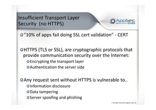 Insufficient Transport Layer
Security (no HTTPS)
“10% of apps fail doing SSL cert validation” - CERT
HTTPS (TLS or SSL), are cryptographic protocols that
provide communication security over the Internet:
Encrypting the transport layer
Authentication the server side
Any request sent without HTTPS is vulnerable to..
Information disclosure
Data tampering
Server spoofing and phishing
 