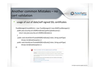 Another common Mistakes – no
cert validation
• usage of out of date/self signed SSL certificates
TrustManager[] trustAllCerts = new TrustManager[] { new X509TrustManager() {
public java.security.cert.X509Certificate[] getAcceptedIssuers() {
return new java.security.cert.X509Certificate[] {};
}
public void checkClientTrusted(X509Certificate[] chain, String authType)
throws CertificateException { }
public void checkServerTrusted(X509Certificate[] chain, String authType)
throws CertificateException { }
}};
 